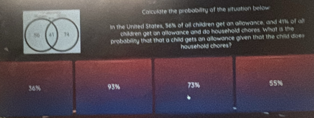 Caiculate the probability of the situation below
in the United States, 56% of all children get an allowance, and 41% of all
80 41 ?A children get an allowance and do household chores. What is the
probability that that a child gets an allowance given that the child does
household chores?
36% 93% 73%
55%