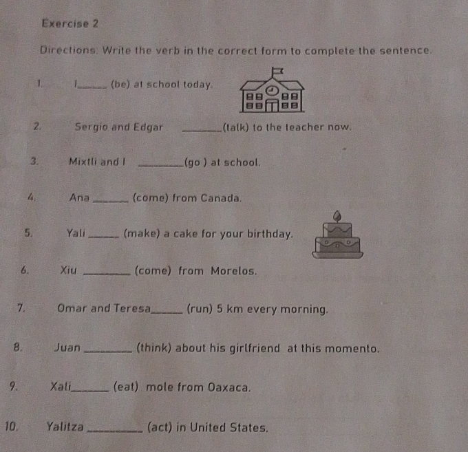 Directions: Write the verb in the correct form to complete the sentence. 
1. 1_ (be) at school today. 
2. Sergio and Edgar _(talk) to the teacher now. 
3. Mixtli and I _(go ) at school. 
4. Ana_ (come) from Canada. 
5. Yali_ (make) a cake for your birthday. 
6. Xiu _(come) from Morelos. 
7. Omar and Teresa_ (run) 5 km every morning. 
8. Juan_ (think) about his girlfriend at this momento. 
9. Xali_ (eat) mole from Oaxaca. 
10. Yalitza_ (act) in United States.