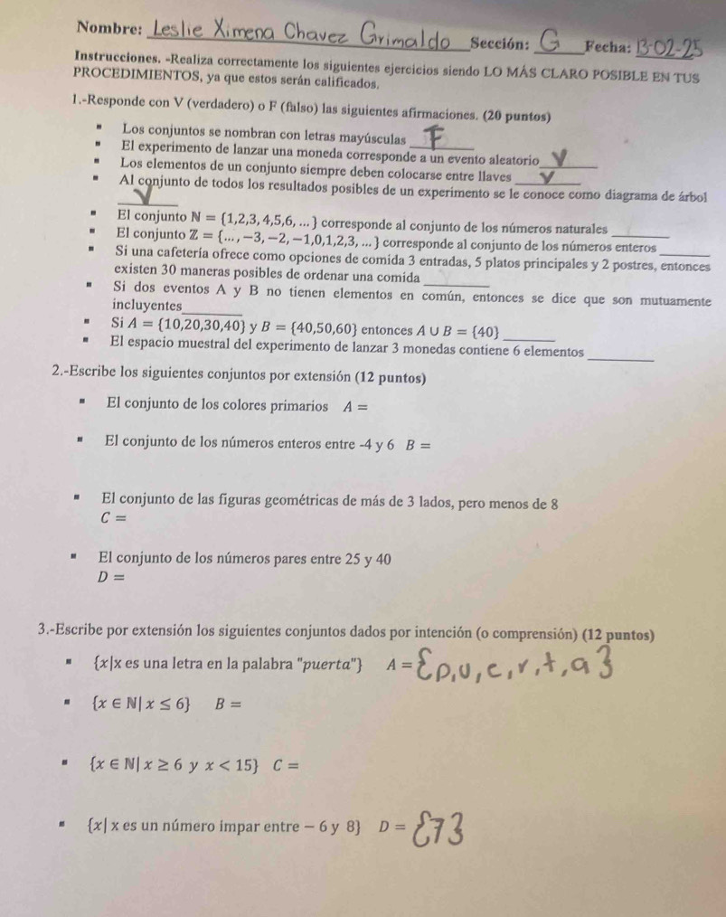 Nombre: _Sección: _Fecha:
Instrucciones. -Realiza correctamente los siguientes ejercicios siendo LO MÁS CLARO POSIBLE EN TUS
PROCEDIMIENTOS, ya que estos serán calificados.
1.-Responde con V (verdadero) o F (falso) las siguientes afirmaciones. (20 puntos)
Los conjuntos se nombran con letras mayúsculas
El experimento de lanzar una moneda corresponde a un evento aleatorio
Los elementos de un conjunto siempre deben colocarse entre llaves_
_
Al conjunto de todos los resultados posibles de un experimento se le conoce como diagrama de árbol
El conjunto N= 1,2,3,4,5,6,... corresponde al conjunto de los números naturales
El conjunto Z= ...,-3,-2,-1,0,1,2,3,... corresponde al conjunto de los números enteros
Si una cafetería ofrece como opciones de comida 3 entradas, 5 platos principales y 2 postres, entonces
existen 30 maneras posibles de ordenar una comída
_
Si dos eventos A y B no tienen elementos en común, entonces se dice que son mutuamente
incluyentes
Si A= 10,20,30,40 y B= 40,50,60 entonces A∪ B= 40
_
El espacio muestral del experimento de lanzar 3 monedas contiene 6 elementos
2.-Escribe los siguientes conjuntos por extensión (12 puntos)
El conjunto de los colores primarios A=
El conjunto de los números enteros entre -4 y 6 B=
El conjunto de las figuras geométricas de más de 3 lados, pero menos de 8
C=
El conjunto de los números pares entre 25 y 40
D=
3.-Escribe por extensión los siguientes conjuntos dados por intención (o comprensión) (12 puntos)
x|x es una letra en la palabra 'puertα" 4=
 x∈ N|x≤ 6 B=
 x∈ N|x≥ 6 y x<15 C=
 x| x es un número impar entre − 6 y 8 D=