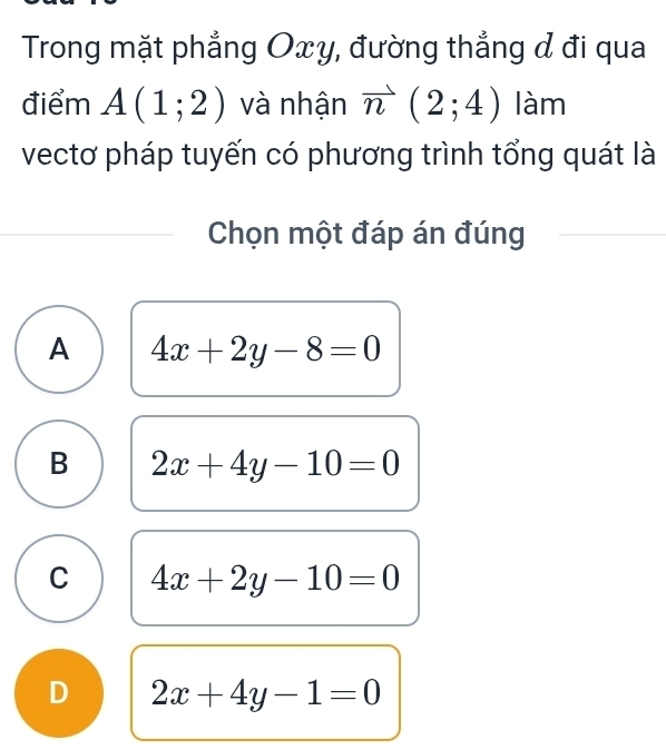 Trong mặt phẳng Oxy, đường thắng đ đi qua
điểm A(1;2) và nhận vector n(2;4) làm
vectơ pháp tuyến có phương trình tổng quát là
Chọn một đáp án đúng
A 4x+2y-8=0
B 2x+4y-10=0
C 4x+2y-10=0
D 2x+4y-1=0