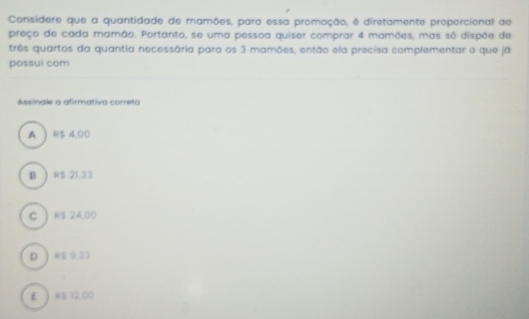 Considere que a quantidade de mamões, para essa promoção, é diretamente proparcional de
preço de cada mamão. Portanto, se uma pessoa quiser comprar 4 mamões, mas só dispõe de
três quartos da quantia necessária para os 3 mamões, então ela precisa complementar o que já
possui com
Assinale a afirmátiva correta
A  RS 4,00
B ) RS 21.33
C  RS 24,00
D ) R$ 9,33
E ) #5 12,00