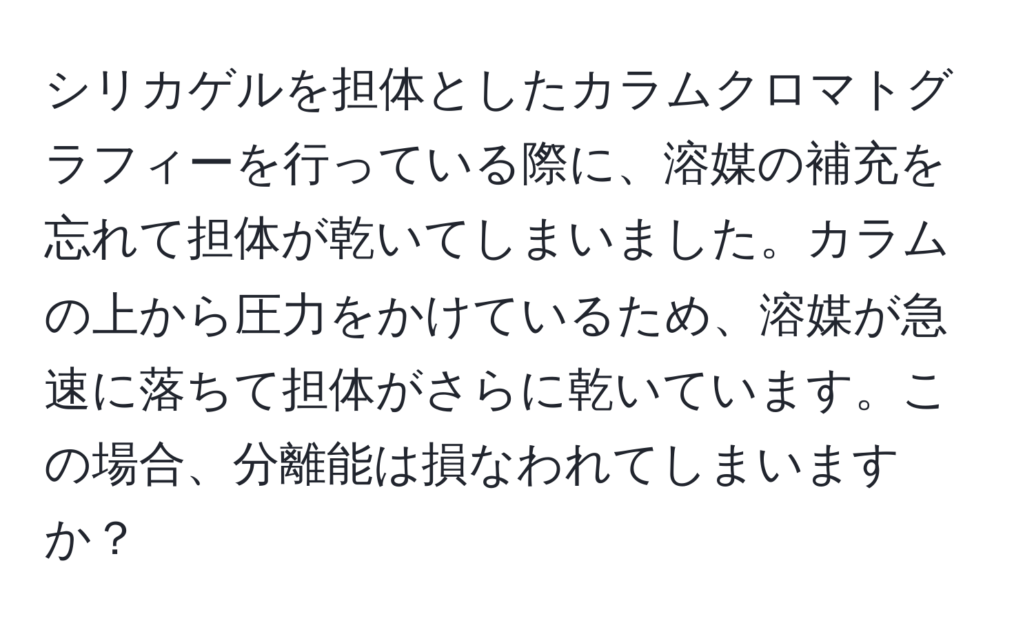 シリカゲルを担体としたカラムクロマトグラフィーを行っている際に、溶媒の補充を忘れて担体が乾いてしまいました。カラムの上から圧力をかけているため、溶媒が急速に落ちて担体がさらに乾いています。この場合、分離能は損なわれてしまいますか？