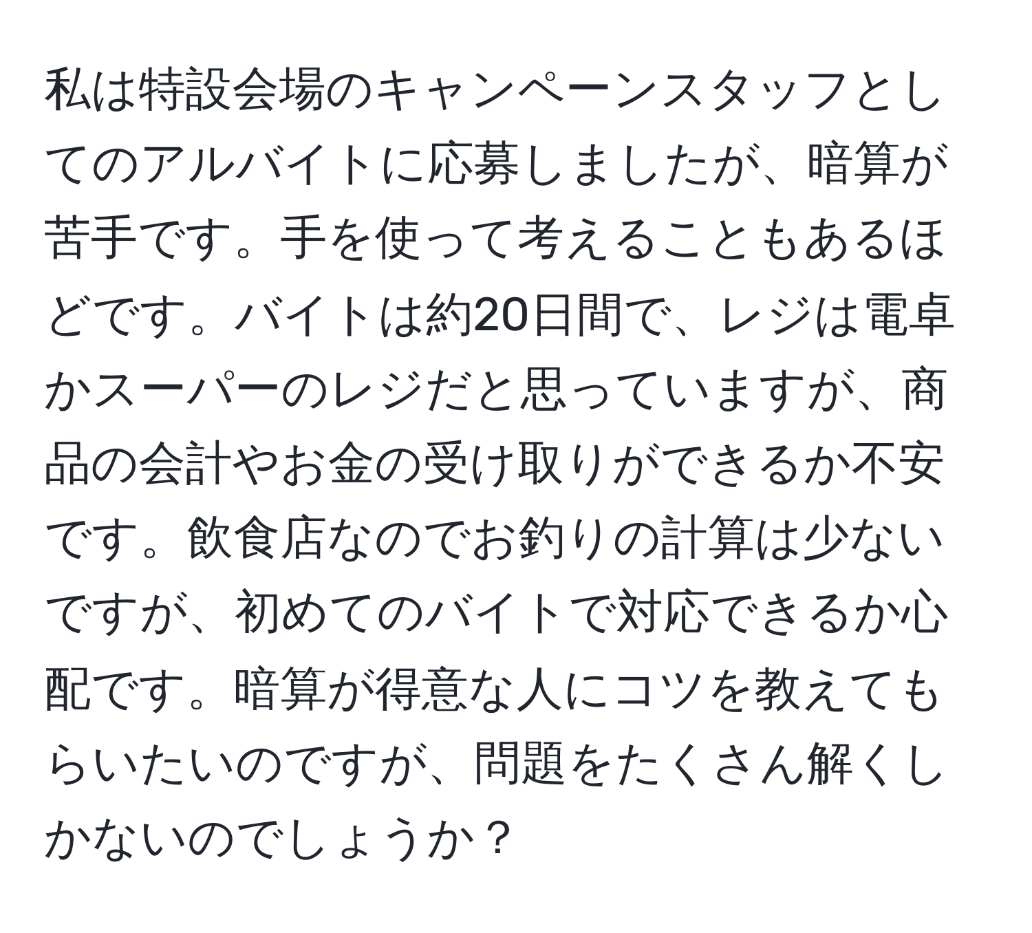 私は特設会場のキャンペーンスタッフとしてのアルバイトに応募しましたが、暗算が苦手です。手を使って考えることもあるほどです。バイトは約20日間で、レジは電卓かスーパーのレジだと思っていますが、商品の会計やお金の受け取りができるか不安です。飲食店なのでお釣りの計算は少ないですが、初めてのバイトで対応できるか心配です。暗算が得意な人にコツを教えてもらいたいのですが、問題をたくさん解くしかないのでしょうか？