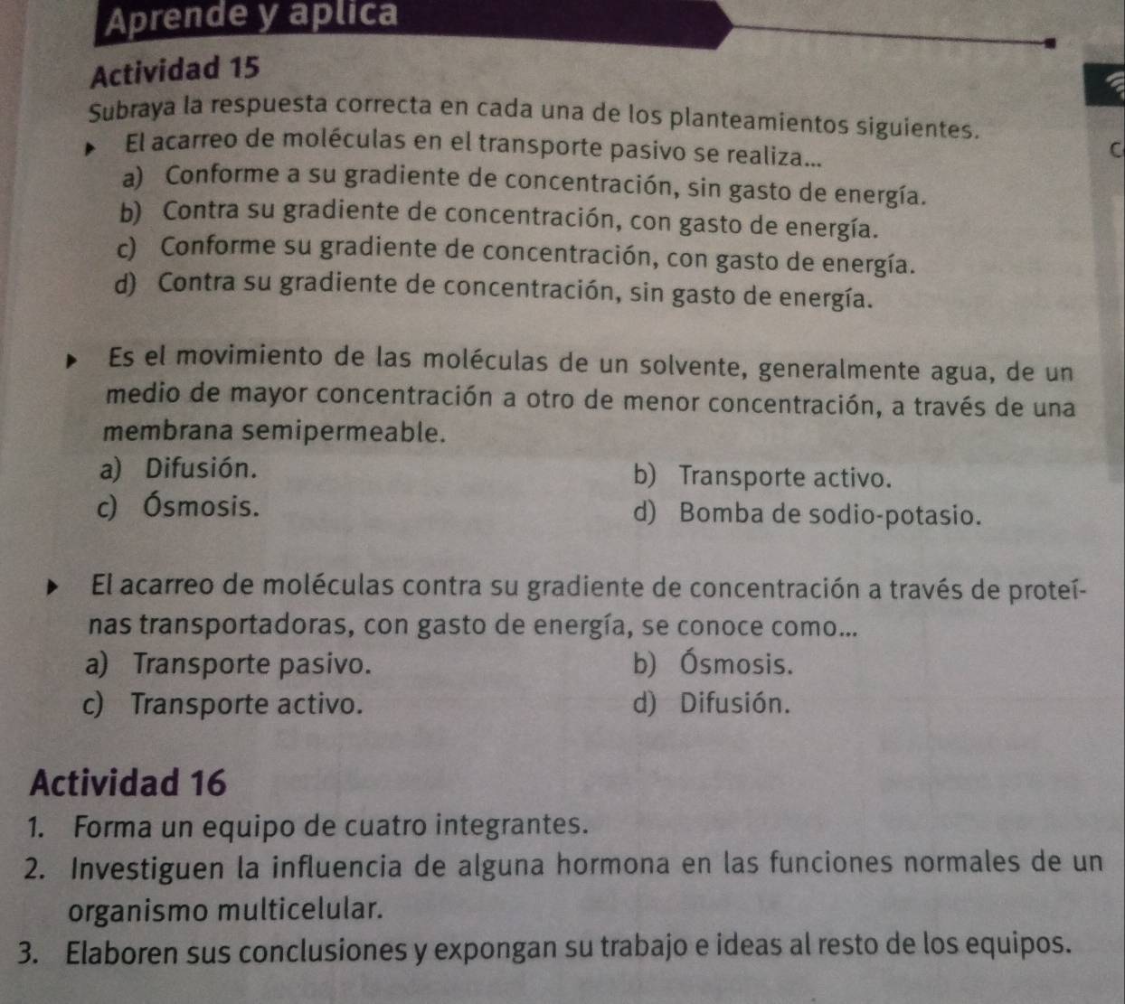 Aprende y aplica
Actividad 15
Subraya la respuesta correcta en cada una de los planteamientos siguientes.
El acarreo de moléculas en el transporte pasivo se realiza...
C
a) Conforme a su gradiente de concentración, sin gasto de energía.
b) Contra su gradiente de concentración, con gasto de energía.
c) Conforme su gradiente de concentración, con gasto de energía.
d) Contra su gradiente de concentración, sin gasto de energía.
Es el movimiento de las moléculas de un solvente, generalmente agua, de un
medio de mayor concentración a otro de menor concentración, a través de una
membrana semipermeable.
a) Difusión. b) Transporte activo.
c) Ósmosis. d) Bomba de sodio-potasio.
El acarreo de moléculas contra su gradiente de concentración a través de proteí-
nas transportadoras, con gasto de energía, se conoce como...
a) Transporte pasivo. b) Ósmosis.
c) Transporte activo. d) Difusión.
Actividad 16
1. Forma un equipo de cuatro integrantes.
2. Investiguen la influencia de alguna hormona en las funciones normales de un
organismo multicelular.
3. Elaboren sus conclusiones y expongan su trabajo e ideas al resto de los equipos.