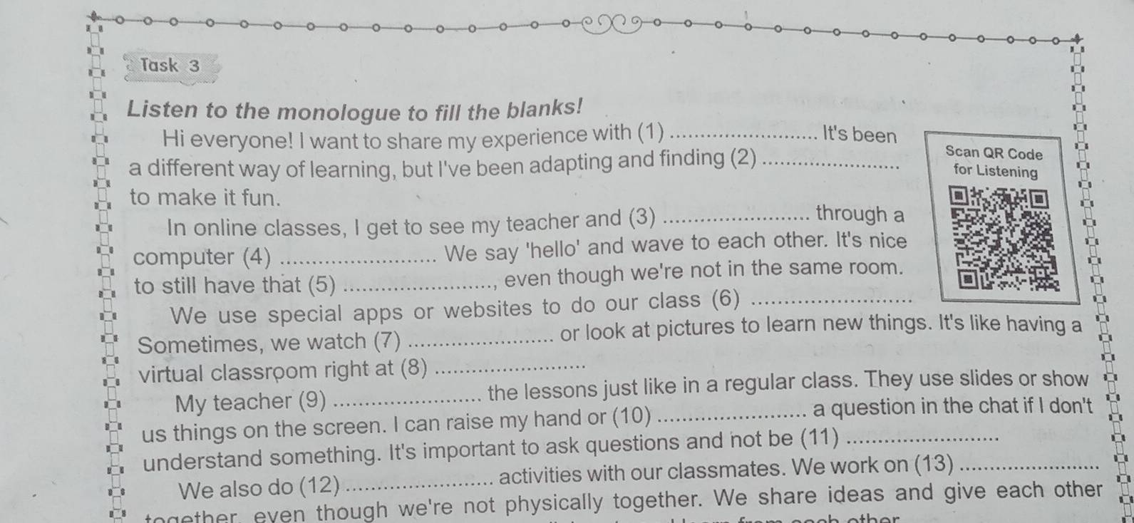 Task 3 
Listen to the monologue to fill the blanks! 
Hi everyone! I want to share my experience with (1)_ 
It's been 
a different way of learning, but I've been adapting and finding (2)_ 
Scan QR Code 
for Listening 
to make it fun. _through a 
In online classes, I get to see my teacher and (3) 
computer (4) _We say 'hello' and wave to each other. It's nice 
to still have that (5) _even though we're not in the same room. 
We use special apps or websites to do our class (6)_ 
Sometimes, we watch (7)_ 
or look at pictures to learn new things. It's like having a 
virtual classroom right at (8)_ 
My teacher (9) _the lessons just like in a regular class. They use slides or show 
us things on the screen. I can raise my hand or (10)_ 
a question in the chat if I don't 
understand something. It's important to ask questions and not be (11)__ 
We also do (12) _activities with our classmates. We work on (13) 
together, even though we're not physically together. We share ideas and give each other