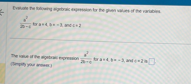 Evaluate the following algebraic expression for the given values of the variables.
 a^2/2b-c  for a=4, b=-3 , and c=2
The value of the algebraic expression  a^2/2b-c  for a=4, b=-3 , and c=2 is □ . 
(Simplify your answer.)