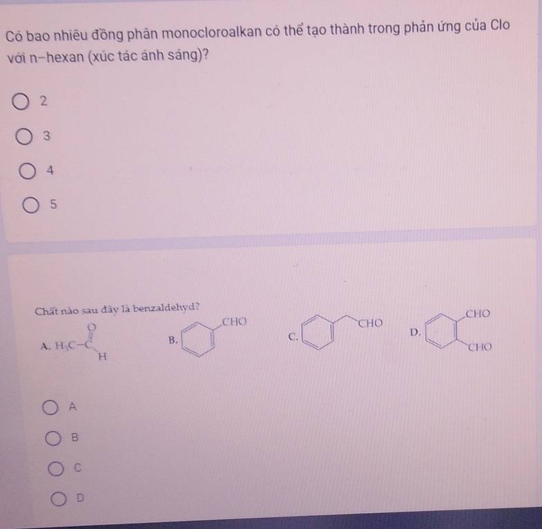 Có bao nhiều đồng phân monocloroalkan có thể tạo thành trong phản ứng của Clo
với n-hexan (xúc tác ánh sáng)?
2
3
4
5
Chất nào sau đây là benzaldehyd? CHO
CHO
C.
D.
A. H_3C-C_H^((frac O)H) CHO
A
B
C
D