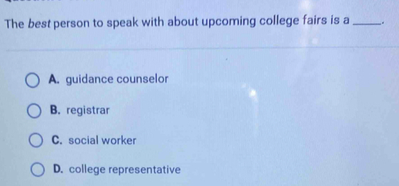 The best person to speak with about upcoming college fairs is a _.
A. guidance counselor
B. registrar
C. social worker
D. college representative