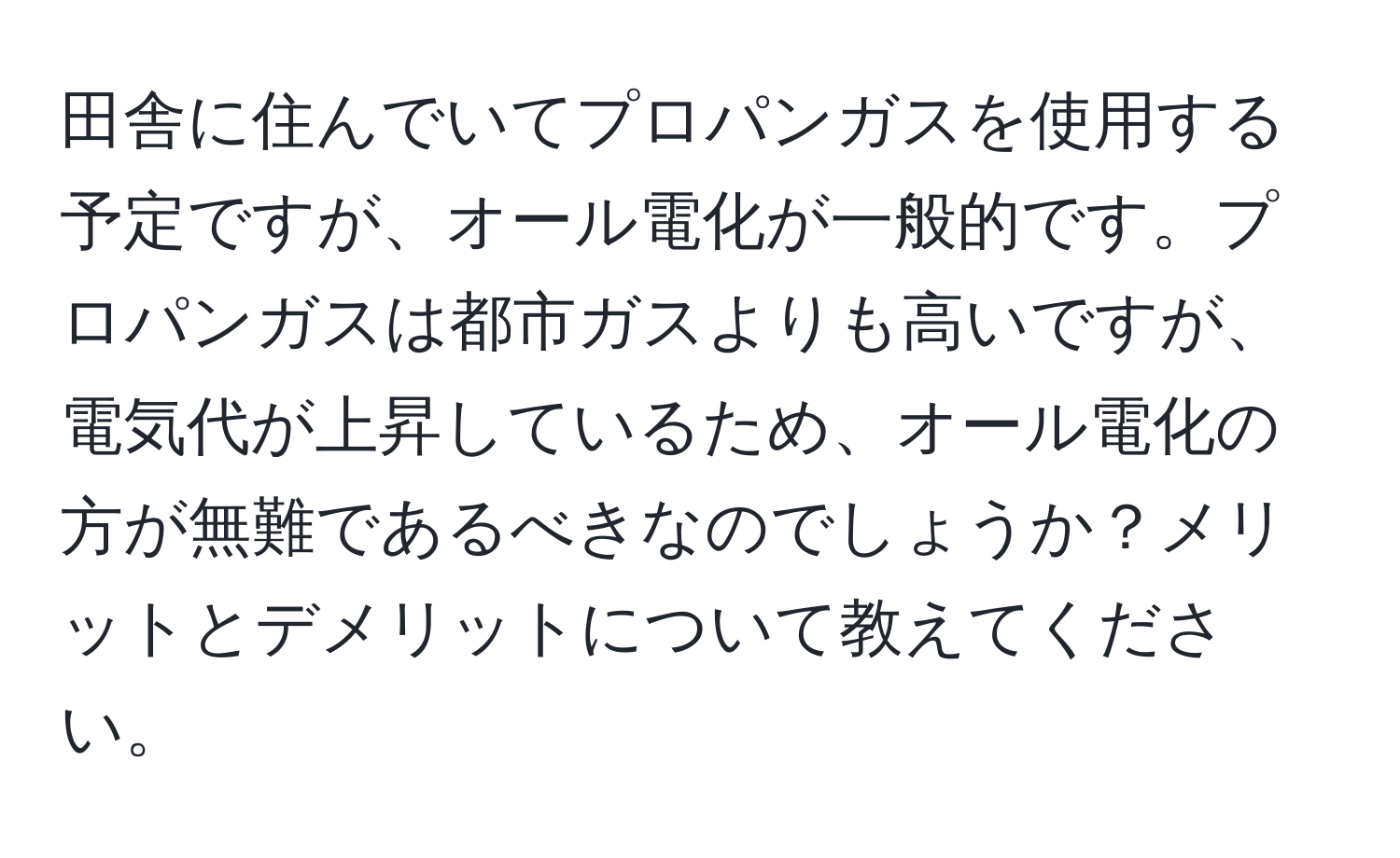 田舎に住んでいてプロパンガスを使用する予定ですが、オール電化が一般的です。プロパンガスは都市ガスよりも高いですが、電気代が上昇しているため、オール電化の方が無難であるべきなのでしょうか？メリットとデメリットについて教えてください。