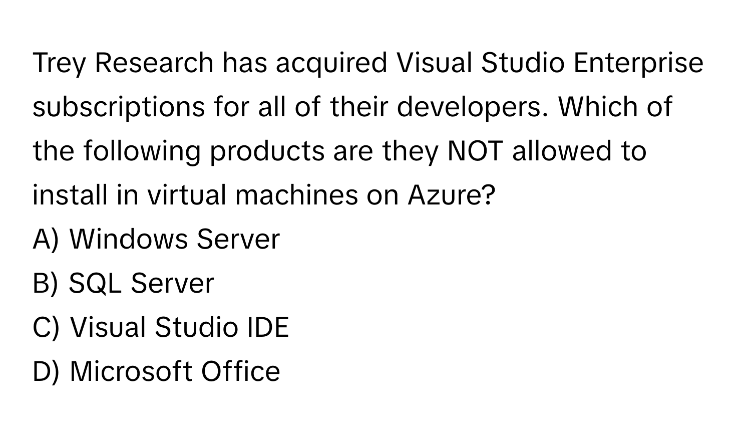 Trey Research has acquired Visual Studio Enterprise subscriptions for all of their developers. Which of the following products are they NOT allowed to install in virtual machines on Azure?

A) Windows Server 
B) SQL Server 
C) Visual Studio IDE 
D) Microsoft Office