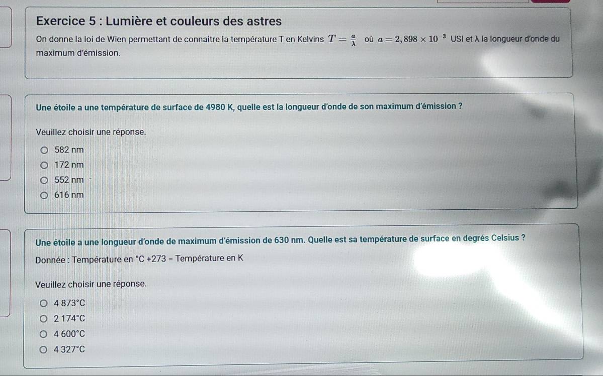 Lumière et couleurs des astres
On donne la loi de Wien permettant de connaitre la température T en Kelvins T= a/lambda   où a=2,898* 10^(-3) USI et λ la longueur d'onde du
maximum d'émission
Une étoile a une température de surface de 4980 K, quelle est la longueur d'onde de son maximum d'émission ?
Veuillez choisir une réponse
582 nm
172 nm
552 nm
616 nm
Une étoile a une longueur d'onde de maximum d'émission de 630 nm. Quelle est sa température de surface en degrés Celsius ?
Donnée : Température en°C+273= Température en K
Veuillez choisir une réponse.
4873°C
2174°C
4600°C
4327°C