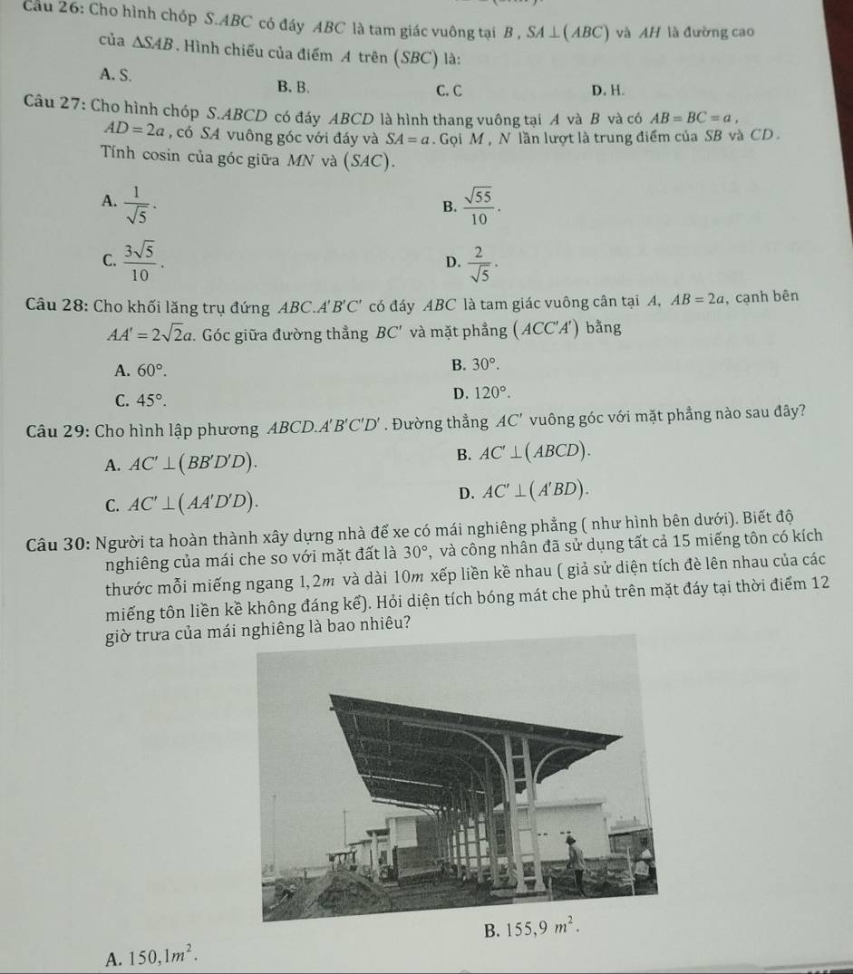 Cầu 26: Cho hình chóp S.ABC có đáy ABC là tam giác vuông tại B , SA⊥ (ABC) và AH là đường cao
của △ SAB. Hình chiếu của điểm A trên (SBC) là:
A. S. B.B.
C. C D. H.
Câu 27: Cho hình chóp S.ABCD có đáy ABCD là hình thang vuông tại A và B và có AB=BC=a,
AD=2a , có SA vuông góc với đáy và SA=a. Gọi M , N lần lượt là trung điểm của SB và CD .
Tính cosin của góc giữa MN và (SAC ) .
A.  1/sqrt(5) ·  sqrt(55)/10 .
B.
C.  3sqrt(5)/10 .  2/sqrt(5) ·
D.
Câu 28: Cho khối lăng trụ đứng ABC.A'' B'C' có đáy ABC là tam giác vuông cân tại A, AB=2a , cạnh bên
AA'=2sqrt(2)a.  Góc giữa đường thẳng BC' và mặt phẳng A CC'A') bằng
A. 60°.
B. 30°.
C. 45°.
D. 120°.
Câu 29: Cho hình lập phương ABCD.A'B'C'D'. Đường thẳng AC' vuông góc với mặt phẳng nào sau đây?
A. AC'⊥ (BB'D'D).
B. AC'⊥ (ABCD).
C. AC'⊥ (AA'D'D).
D. AC'⊥ (A'BD).
Câu 30: Người ta hoàn thành xây dựng nhà để xe có mái nghiêng phẳng ( như hình bên dưới). Biết độ
nghiêng của mái che so với mặt đất là 30° , và công nhân đã sử dụng tất cả 15 miếng tôn có kích
thước mỗi miếng ngang 1,2m và dài 10m xếp liền kề nhau ( giả sử diện tích đè lên nhau của các
miếng tôn liền kề không đáng kế). Hỏi diện tích bóng mát che phủ trên mặt đáy tại thời điểm 12
giờ trưa của mái nghiêng là bao nhiêu?
A. 150,1m^2. B. 155,9m^2.