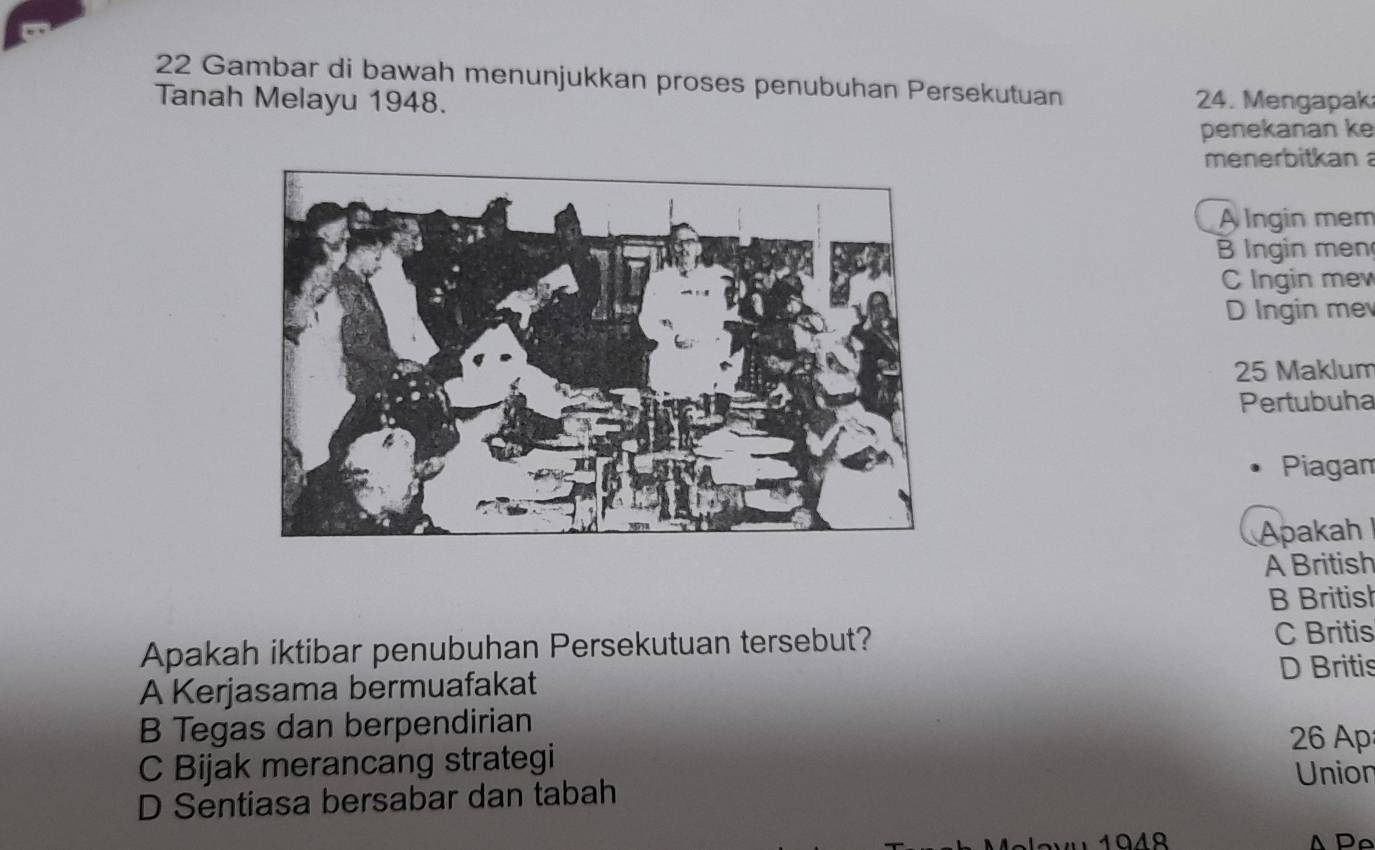 Gambar di bawah menunjukkan proses penubuhan Persekutuan
Tanah Melayu 1948. 24. Mengapak
penekanan ke
menerbitkan
A lngin mem
B Ingin men
C Ingin mew
D Ingin me
25 Maklum
Pertubuha
Piagan
Apakah
A British
B British
Apakah iktibar penubuhan Persekutuan tersebut? C Britis
D Britis
A Kerjasama bermuafakat
B Tegas dan berpendirian
26 Ap
C Bijak merancang strategi
Union
D Sentiasa bersabar dan tabah
104º