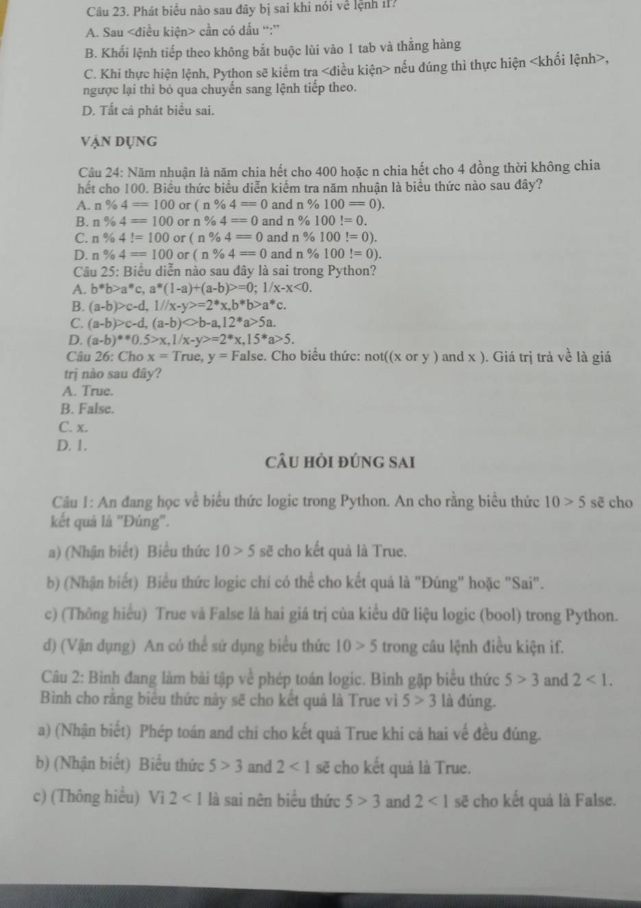 Phát biểu nào sau đây bị sai khi nói về lệnh ?
A. Sau cần có dấu “:”
B. Khối lệnh tiếp theo không bắt buộc lùi vào 1 tab và thắng hàng
C. Khi thực hiện lệnh, Python sẽ kiểm tra nếu đúng thì thực hiện ,
ngược lại thì bỏ qua chuyến sang lệnh tiếp theo.
D. Tất cả phát biểu sai.
Vận dụng
Câu 24: Năm nhuận là năm chia hết cho 400 hoặc n chia hết cho 4 đồng thời không chia
hết cho 100. Biểu thức biểu diễn kiểm tra năm nhuận là biểu thức nào sau đây?
A. n% 4=100 or (n% 4=0 and n% 100=0).
B. n% 4=100 or n% 4=0 and n % 100!=0.
C. n% 4!=100 or (n% 4=0 and n % 100!=0).
D. n% 4=100 or (n% 4=0 and n% 100!=0).
Câu 25: Biểu diễn nào sau đây là sai trong Python?
A. b*b>a*c,a*(1-a)+(a-b)>=0;1/x-x<0.
B. (a-b)>c-d,1//x-y>=2^*x,b^*b>a^*c.
C. (a-b)>c-d,(a-b)bigcirc b-a,12^*a>5a.
D. (a-b)**0.5>x,1/x-y>=2*x,15*a>5.
Câu 26: Cho x=T rue, y=F Talse. Cho biểu thức: not((x or y ) and x ). Giá trị trả về là giá
trị nào sau đây?
A. True.
B. False.
C. x.
D. 1.
câu hỏi đúng sai
Câu 1: An đang học về biểu thức logic trong Python. An cho rằng biểu thức 10>5 sē cho
kết quả là "Đúng".
a) (Nhận biết) Biểu thức 10>5 sẽ cho kết quả là True.
b) (Nhận biết) Biểu thức logic chi có thể cho kết quả là "Đúng" hoặc "Sai".
c) (Thông hiểu) True và False là hai giá trị của kiểu dữ liệu logic (bool) trong Python.
d) (Vận dụng) An có thể sử dụng biểu thức 10>5 trong câu lệnh điều kiện if.
Câu 2: Bình đang làm bài tập về phép toán logic. Bình gặp biểu thức 5>3 and 2<1.
Bình cho rằng biểu thức này sẽ cho kết quả là True vì 5>3 là đúng.
a) (Nhận biết) Phép toán and chi cho kết quả True khi cả hai vế đều đúng.
b) (Nhận biết) Biểu thức 5>3 and 2<1</tex> sẽ cho kết quả là True.
c) (Thông hiểu) Vi2<1</tex> là sai nên biểu thức 5>3 and 2<1se</tex> cho kết quả là False.