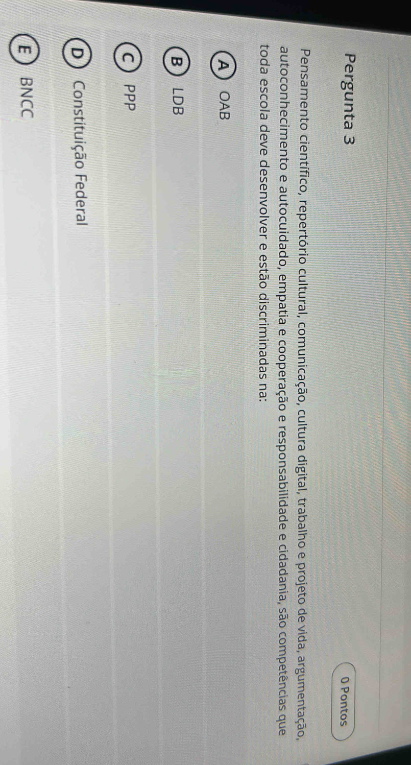 Pergunta 3
0 Pontos
Pensamento científico, repertório cultural, comunicação, cultura digital, trabalho e projeto de vida, argumentação,
autoconhecimento e autocuidado, empatia e cooperação e responsabilidade e cidadania, são competências que
toda escola deve desenvolver e estão discriminadas na:
AOAB
BLDB
CPPP
D) Constituição Federal
EBNCC