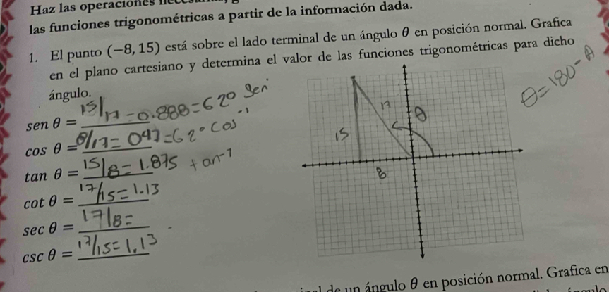 Haz las operaciones nete 
las funciones trigonométricas a partir de la información dada. 
1. El punto (-8,15) está sobre el lado terminal de un ángulo θ en posición normal. Grafica 
ángulo.
senθ = _
cos θ = _
tan θ = _ 
_ cot θ =
_ sec θ =
csc θ = _ 
de un ángulo θ en posición normal. Grafica en