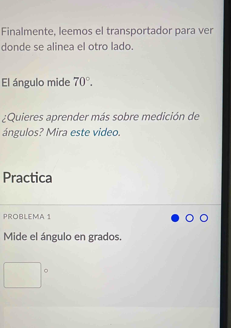 Finalmente, leemos el transportador para ver 
donde se alinea el otro lado. 
El ángulo mide 70°. 
¿Quieres aprender más sobre medición de 
ángulos? Mira este video. 
Practica 
PROBLEMA 1 
Mide el ángulo en grados.
^circ  。