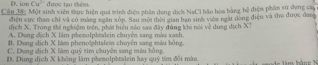 D. ion Cu^(2+) được tạo thêm.
Câu 38: Một sinh viên thực hiện quá trình điện phân dung dịch NaCl bão hòa bằng hệ điện phân sử dụng cáo
điện cực than chì và có màng ngăn xốp. Sau một thời gian bạn sinh viên ngặt dòng điện và thu được dung
dịch X. Trong thí nghiệm trên, phát biểu nào sau đây đúng khi nói về dung dịch X?
A. Dung dịch X làm phenolphtalein chuyền sang màu xanh.
B. Dung dịch X làm phenolphtalein chuyền sang màu hồng.
C. Dung dịch X làm quỳ tím chuyền sang màu hồng.
D. Dung dịch X không làm phenolphtalein hay quỳ tím đồi màu.
node làm bằng N