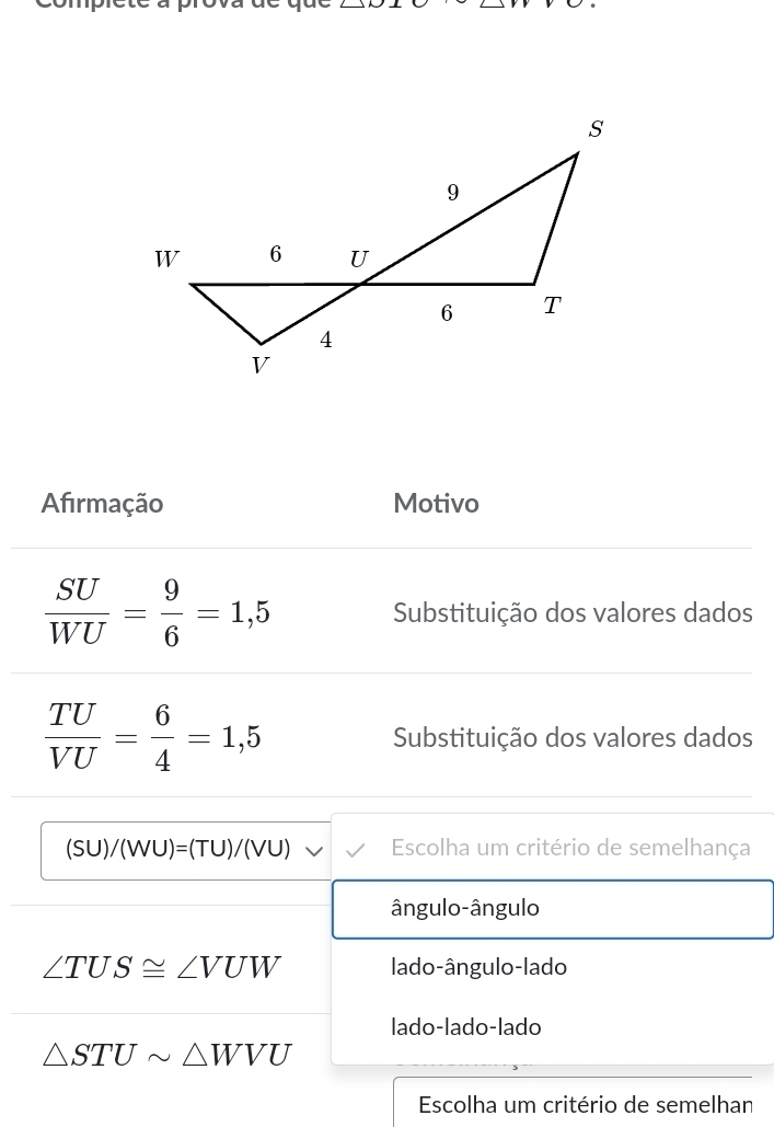 Afirmação Motivo
 SU/WU = 9/6 =1,5 Substituição dos valores dados
 TU/VU = 6/4 =1,5 Substituição dos valores dados
(SU)/(WU)=(TU)/(VU) Escolha um critério de semelhança
ângulo-ângulo
∠ TUS≌ ∠ VUW lado-ângulo-lado
lado-lado-lado
△ STUsim △ WVU
Escolha um critério de semelhan