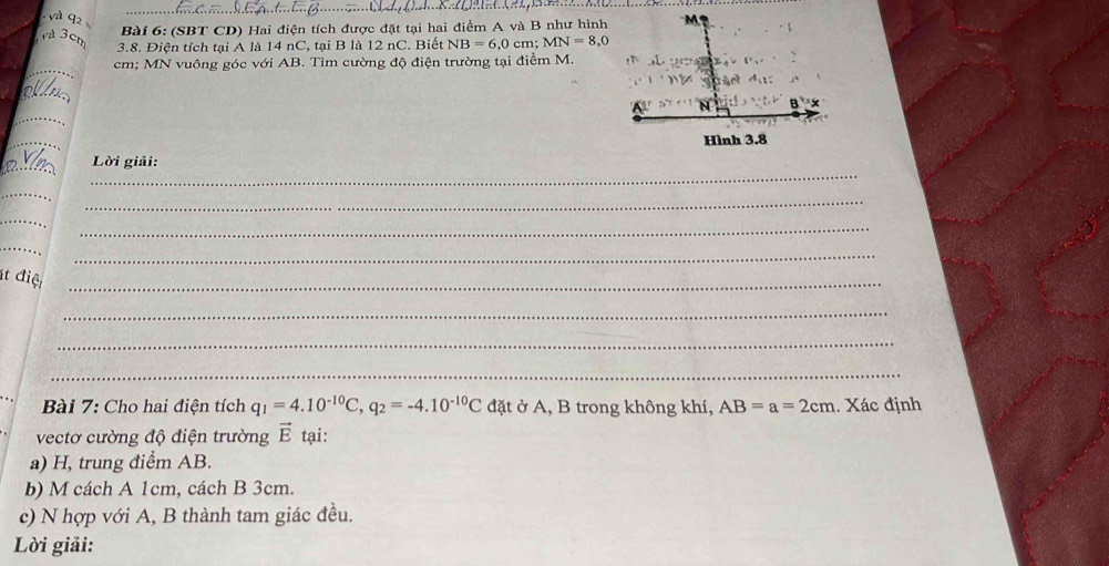 Và 92 
Bài 6: (SBT CD) Hai điện tích được đặt tại hai điểm A và B như hình M 
3.8. Điện tích tại A là 14 nC, tại B là 12 nC. Biết NB=6, 0 cm; MN=8,0
_
cm; MN vuông góc với AB. Tìm cường độ điện trường tại điểm M. 
_ 
_
41°
8^((_ )°)
_ 
_ 
Hình 3.8
_ 
_ 
Lời giải: 
_ 
_ 
_ 
_ 
_ 
_ 
ít điệt_ 
_ 
_ 
_ 
_ 
Bài 7: Cho hai điện tích q_1=4.10^(-10)C, q_2=-4.10^(-10)C đặt ở A, B trong không khí, AB=a=2cm. Xác định 
vectơ cường độ điện trường vector E tại: 
a) H, trung điểm AB. 
b) M cách A 1cm, cách B 3cm. 
c) N hợp với A, B thành tam giác đều. 
Lời giải: