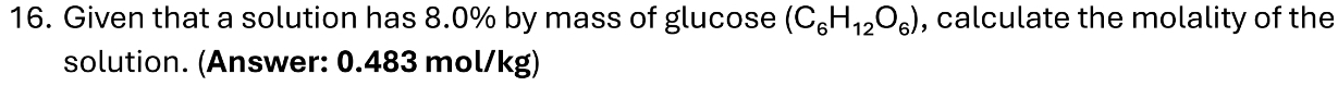 Given that a solution has 8.0% by mass of glucose (C_6H_12O_6) , calculate the molality of the 
solution. (Answer: 0.483 mol/kg)