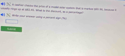 A cashier checks the price of a model solar system that is marked $65.96, because it 
usually rings up at $82.45. What is the discount, as a percentage? 
D 3x_A Write your answer using a percent sign (%). 
Submit