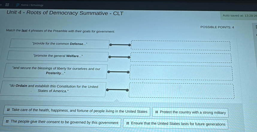 Home I Schoology 
Unit 4 - Roots of Democracy Summative - CLT Auto saved at: 13:28:2 
POSSIBLE POINTS: 4 
Match the last 4 phrases of the Preamble with their goals for government: 
''provide for the common Defense..." 
"promote the general Welfare..." 
"and secure the blessings of liberty for ourselves and our 
Posterity..." 
"do Ordain and establish this Constitution for the United 
States of America." 
# Take care of the health, happiness, and fortune of people living in the United States :: Protect the country with a strong military 
# The people give their consent to be governed by this government Ensure that the United States lasts for future generations