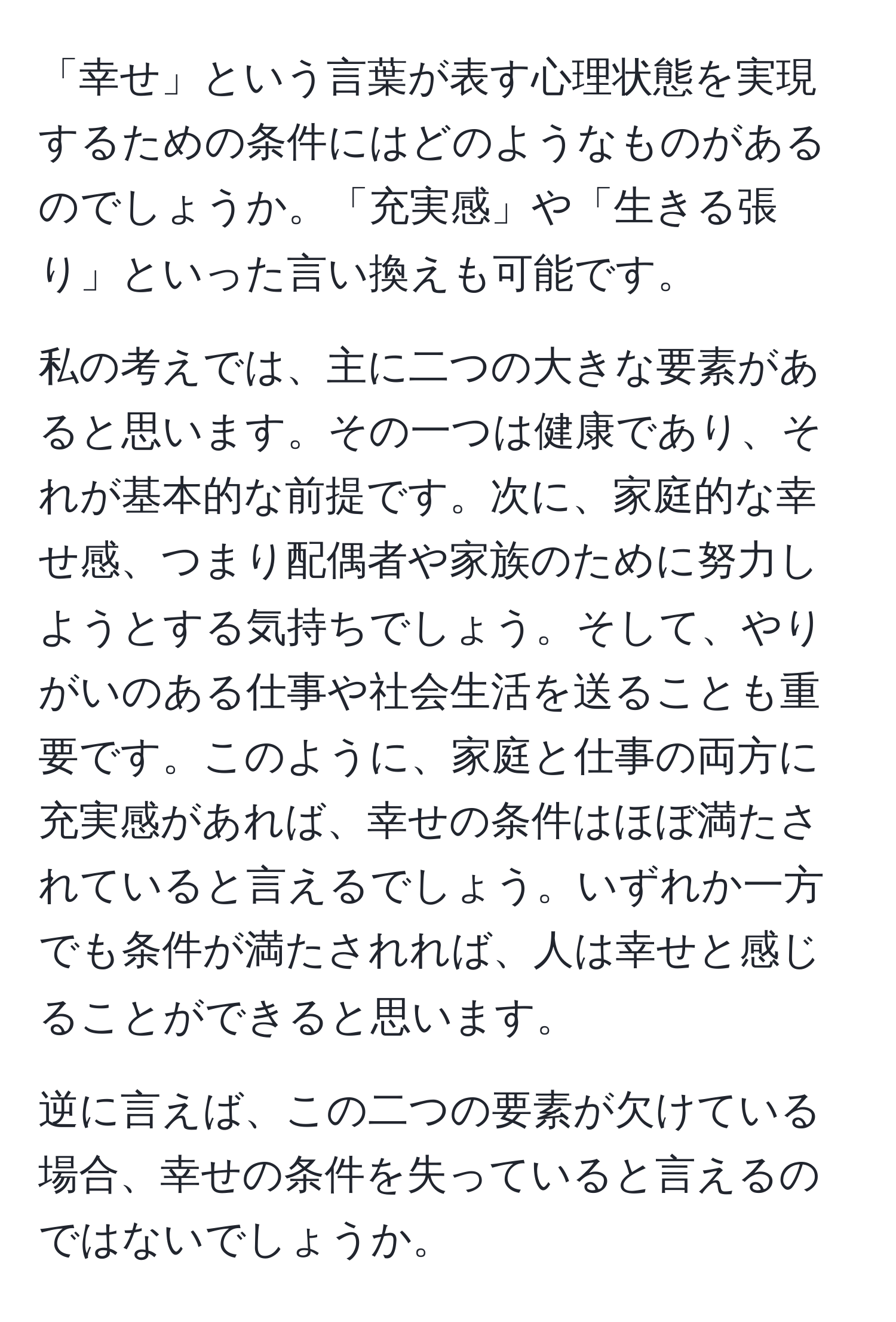 「幸せ」という言葉が表す心理状態を実現するための条件にはどのようなものがあるのでしょうか。「充実感」や「生きる張り」といった言い換えも可能です。

私の考えでは、主に二つの大きな要素があると思います。その一つは健康であり、それが基本的な前提です。次に、家庭的な幸せ感、つまり配偶者や家族のために努力しようとする気持ちでしょう。そして、やりがいのある仕事や社会生活を送ることも重要です。このように、家庭と仕事の両方に充実感があれば、幸せの条件はほぼ満たされていると言えるでしょう。いずれか一方でも条件が満たされれば、人は幸せと感じることができると思います。

逆に言えば、この二つの要素が欠けている場合、幸せの条件を失っていると言えるのではないでしょうか。