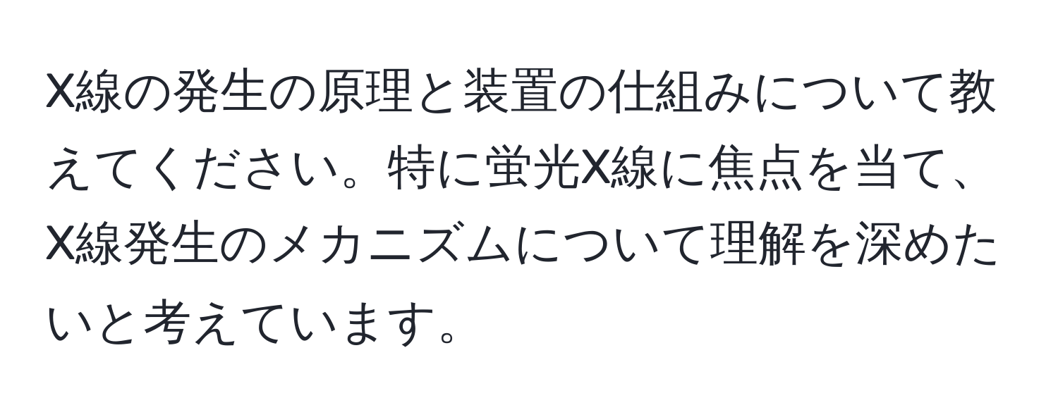 X線の発生の原理と装置の仕組みについて教えてください。特に蛍光X線に焦点を当て、X線発生のメカニズムについて理解を深めたいと考えています。