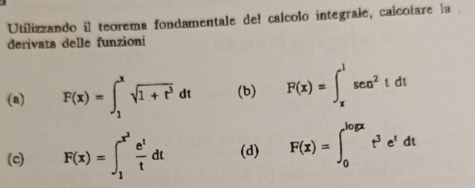 Utilizzando il teorema fondamentale del calcolo integrale, calcolare la
derivata delle funzioní
(a)
F(x)=∈t _1^(xsqrt(1+t^3))dt
(b)
F(x)=∈t _x^(1sec ^2)tdt
(c)
F(x)=∈t _1^((x^2)) e^t/t dt
(d)
F(x)=∈t _0^((log x)t^3)e^tdt