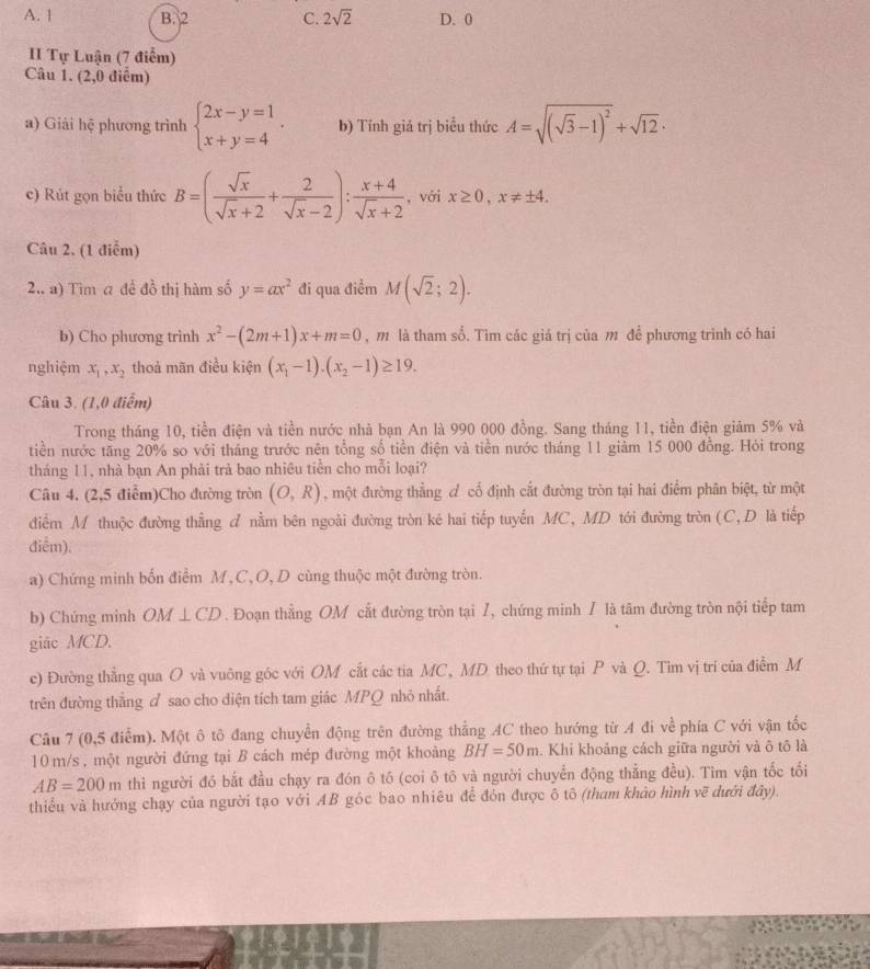 A. | B. 2 C. 2sqrt(2) D. 0
II Tự Luận (7 điểm)
Câu 1. (2,0 điểm)
a) Giải hệ phương trình beginarrayl 2x-y=1 x+y=4endarray. . b) Tính giả trị biểu thức A=sqrt((sqrt 3)-1)^2+sqrt(12)·
c) Rút gọn biểu thức B=( sqrt(x)/sqrt(x)+2 + 2/sqrt(x)-2 ): (x+4)/sqrt(x)+2  , với x≥ 0,x!= ± 4.
Câu 2, (1 điễm)
2.. a) Tim a đề đồ thị hàm số y=ax^2 đi qua điểm M(sqrt(2);2).
b) Cho phương trình x^2-(2m+1)x+m=0 , m là tham sổ. Tìm các giả trị của m đề phương trình có hai
nghiệm x_1,x_2 thoả mãn điều kiện (x_1-1).(x_2-1)≥ 19.
Câu 3. (1,0 điểm)
Trong tháng 10, tiền điện và tiền nước nhà bạn An là 990 000 đồng. Sang tháng 11, tiền điện giảm 5% và
tiền nước tăng 20% so với tháng trước nên tổng số tiền điện và tiền nước tháng 11 giảm 15 000 đồng. Hỏi trong
tháng 11, nhà bạn An phải trả bao nhiêu tiền cho mỗi loại?
Câu 4. (2,5 điễm)Cho đường tròn (O,R) , một đường thẳng đ cố định cắt đường tròn tại hai điểm phân biệt, từ một
điểm M thuộc đường thẳng đ nằm bên ngoài đường tròn kẻ hai tiếp tuyến MC, MD tới đường tròn (C, D là tiếp
điễm).
a) Chứng minh bốn điểm M , C, O, D cùng thuộc một đường tròn.
b) Chứng minh OM⊥ CD. Đoạn thẳng OM cắt đường tròn tại /, chứng minh / là tâm đường tròn nội tiếp tam
giãc MCD.
e) Đường thẳng qua O và vuông góc với OM cắt các tia MC, MD theo thứ tự tại P và Q. Tìm vị trí của điểm M
trên đường thắng ♂ sao cho diện tích tam giác MPQ nhỏ nhất.
Câu 7 (0,5 điễm). Một ô tô đang chuyển động trên đường thẳng AC theo hướng từ A đi về phía C với vận tốc
10 m/s . một người đứng tại B cách mép đường một khoảng BH=50m. Khi khoảng cách giữa người và ô tô là
AB=200m thì người đó bắt đầu chạy ra đón ô tô (coi ô tô và người chuyển động thẳng đều). Tim vận tốc tối
thiểu và hướng chạy của người tạo với AB góc bao nhiêu để đón được ô tô (tham khảo hình vẽ dưới đây).
