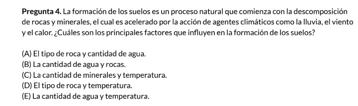 Pregunta 4. La formación de los suelos es un proceso natural que comienza con la descomposición
de rocas y minerales, el cual es acelerado por la acción de agentes climáticos como la Iluvia, el viento
y el calor. ¿Cuáles son los principales factores que influyen en la formación de los suelos?
(A) El tipo de roca y cantidad de agua.
(B) La cantidad de agua y rocas.
(C) La cantidad de minerales y temperatura.
(D) El tipo de roca y temperatura.
(E) La cantidad de agua y temperatura.