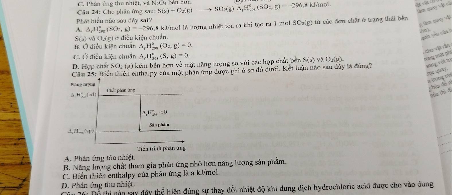 C. Phản ứng thu nhiệt, và N_2O_4
* Câu 24: Cho phản ứng sau: S(s)+O_2(g)to SO_2(g)△ _fH_(298)^0(SO_2,g)=-296,8kJ/mol. bên hơn.
vật vật có
làm quay vật cù
Phát biểu nào sau đây sai?
g làm quay vật
A. △ _fH_(298)^0 (SO_2,g)=-296 5,8 kJ/mol là lượng nhiệt tỏa ra khi tạo ra 1 mol SO_2(g) từ các đơn chất ở trạng thái bèn
./m).
S(s) và O_2(g) ở điều kiện chuẩn.
Tanh yếu của lị
B. Ở điều kiện chuẩn △ _fH_(298)^0(O_2,g)=0.
, cho vật rắn
C. Ở điều kiện chuẩn △ _fH_(298)^0(S,g)=0.
D. Hợp chất SO_2 (g) kém bền hơn về mặt năng lượng so với các hợp chất bền S(s) và O_2(g).
rong mặt phi
Câu 25: Biến thiên enthalpy của một phản ứng được ghi ở sơ đồ dưới. Kết luận nào sau đây là đúng?
song với tr
.rục quay.
n trong mặ
Năng lượng
3 búa đễn
A, H_(2yx)°(cd) Chất phân ứng
búa thì đi
_rH_(298)^o<0</tex>
Sản phẩm
A H_(2yx)°(sp)
Tiền trình phản ứng
A. Phản ứng tỏa nhiệt.
B. Năng lượng chất tham gia phản ứng nhỏ hơn năng lượng sản phẩm.
C. Biến thiên enthalpy của phản ứng là a kJ/mol.
D. Phản ứng thu nhiệt.
* : Để thi nào say đây thể hiện đúng sự thay đổi nhiệt độ khi dung dịch hydrochloric acid được cho vào dung