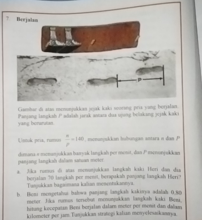 Panjang langkah P adalah jarak antara dua ujung belakang jejak kaki 
yang berurutan. 
Untuk pria, rumus  n/p =140 , menunjukkan hubungan antara / dan P
dimana # menunjukkan banyak langkah per menit, dan P menunjukkan 
panjang langkah dalam satuan meter 
a. Jīka rumus di atas menunjukkan langkah kaki Heri dan dia 
berjalan 70 langkah per menit, berapakah panjang langkah Heri? 
Tunjukkan bagaimana kalian menentukannya. 
b. Beni mengetahui bahwa panjang langkah kakinya adalah 0.80
meter Jika rumus tersebut menunjukkan langkah kaki Beni. 
hitung kecepatan Beni berjalan dalam meter per menit dan dalam 
kilometer per jam Tunjukkan strategi kalian menyelesaikannya.