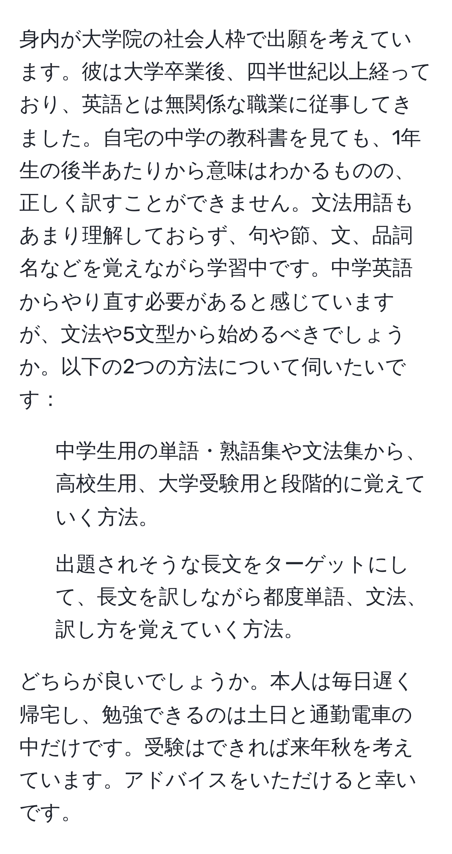 身内が大学院の社会人枠で出願を考えています。彼は大学卒業後、四半世紀以上経っており、英語とは無関係な職業に従事してきました。自宅の中学の教科書を見ても、1年生の後半あたりから意味はわかるものの、正しく訳すことができません。文法用語もあまり理解しておらず、句や節、文、品詞名などを覚えながら学習中です。中学英語からやり直す必要があると感じていますが、文法や5文型から始めるべきでしょうか。以下の2つの方法について伺いたいです：

1. 中学生用の単語・熟語集や文法集から、高校生用、大学受験用と段階的に覚えていく方法。
2. 出題されそうな長文をターゲットにして、長文を訳しながら都度単語、文法、訳し方を覚えていく方法。

どちらが良いでしょうか。本人は毎日遅く帰宅し、勉強できるのは土日と通勤電車の中だけです。受験はできれば来年秋を考えています。アドバイスをいただけると幸いです。