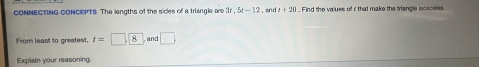 cONNECTING CONCEPTS The lengths of the sides of a triangle are 31 , 5t-12 , and t+20. Find the values of 1 that make the triangle isosceles. 
From least to greatest, t=□ , 8 , and □. 
Explain your reasoning.