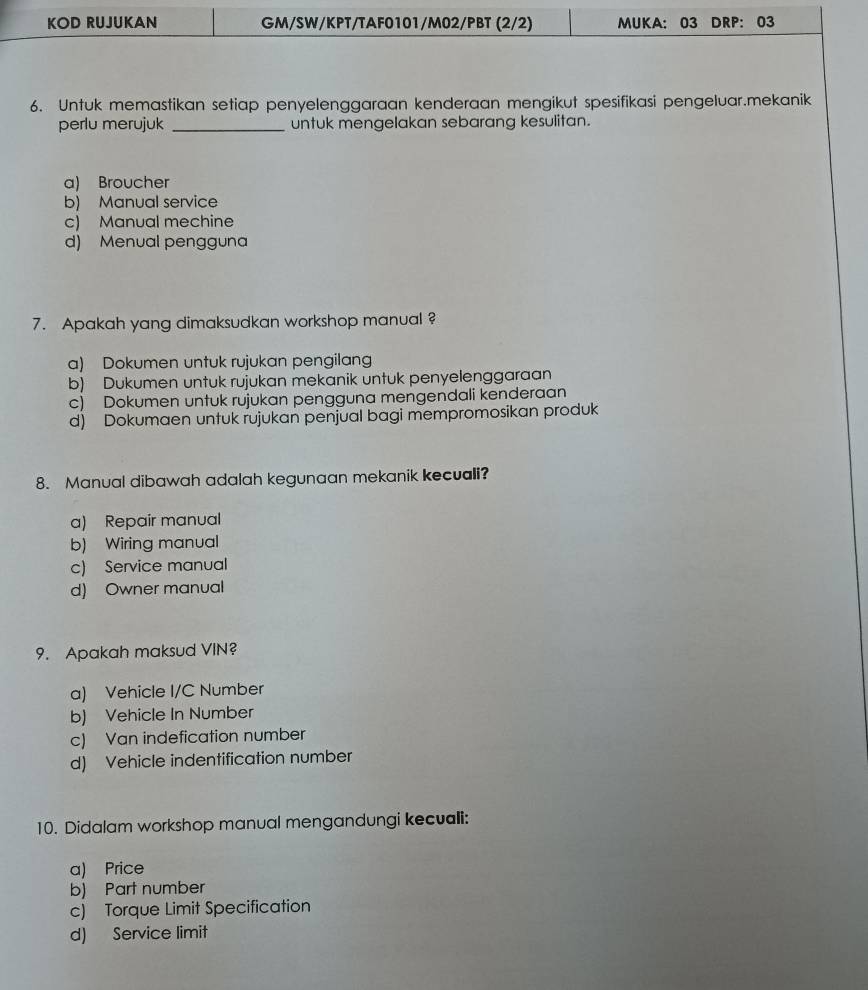 KOD RUJUKAN GM/SW/KPT/TAF0101/M02/PBT (2/2) MUKA: 03 DRP: 03
6. Untuk memastikan setiap penyelenggaraan kenderaan mengikut spesifikasi pengeluar.mekanik
perlu merujuk _untuk mengelakan sebarang kesulitan.
a) Broucher
b) Manual service
c) Manual mechine
d) Menual pengguna
7. Apakah yang dimaksudkan workshop manual ?
a) Dokumen untuk rujukan pengilang
b) Dukumen untuk rujukan mekanik untuk penyelenggaraan
c) Dokumen untuk rujukan pengguna mengendali kenderaan
d) Dokumaen untuk rujukan penjual bagi mempromosikan produk
8. Manual dibawah adalah kegunaan mekanik kecuali?
a) Repair manual
b) Wiring manual
c) Service manual
d) Owner manual
9. Apakah maksud VIN?
a) Vehicle I/C Number
b) Vehicle In Number
c) Van indefication number
d) Vehicle indentification number
10. Didalam workshop manual mengandungi kecuali:
a) Price
b) Part number
c) Torque Limit Specification
d) Service limit