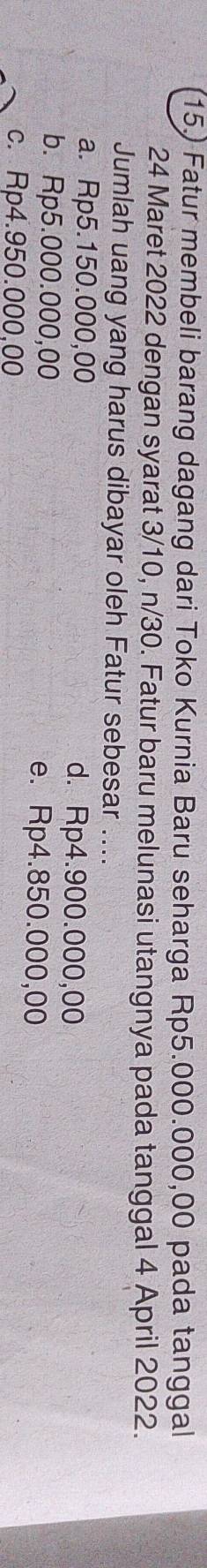 15.) Fatur membeli barang dagang dari Toko Kurnia Baru seharga Rp5.000.000,00 pada tanggal
24 Maret 2022 dengan syarat 3/10, n/30. Fatur baru melunasi utangnya pada tanggal 4 April 2022.
Jumlah uang yang harus dibayar oleh Fatur sebesar ....
a. Rp5.150.000,00 d. Rp4.900.000,00
b. Rp5.000.000,00 e. Rp4.850.000,00
c. Rp4.950.000,00