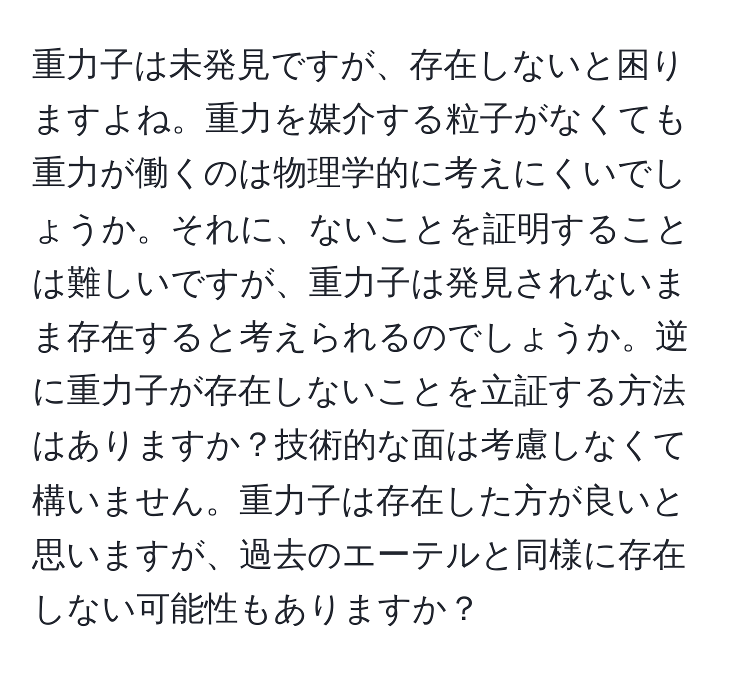 重力子は未発見ですが、存在しないと困りますよね。重力を媒介する粒子がなくても重力が働くのは物理学的に考えにくいでしょうか。それに、ないことを証明することは難しいですが、重力子は発見されないまま存在すると考えられるのでしょうか。逆に重力子が存在しないことを立証する方法はありますか？技術的な面は考慮しなくて構いません。重力子は存在した方が良いと思いますが、過去のエーテルと同様に存在しない可能性もありますか？