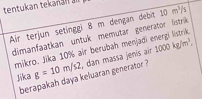 tentukan tekanan a 
Air terjun setinggi 8 m dengan debit 10m^3/s
dimanfaatkan untuk memutar generator listrik 
mikro. Jika 10% air berubah menjadi energi listrik. 
Jika g=10m/s2 , dan massa jenis air 1000kg/m^3, 
berapakah daya keluaran generator ?