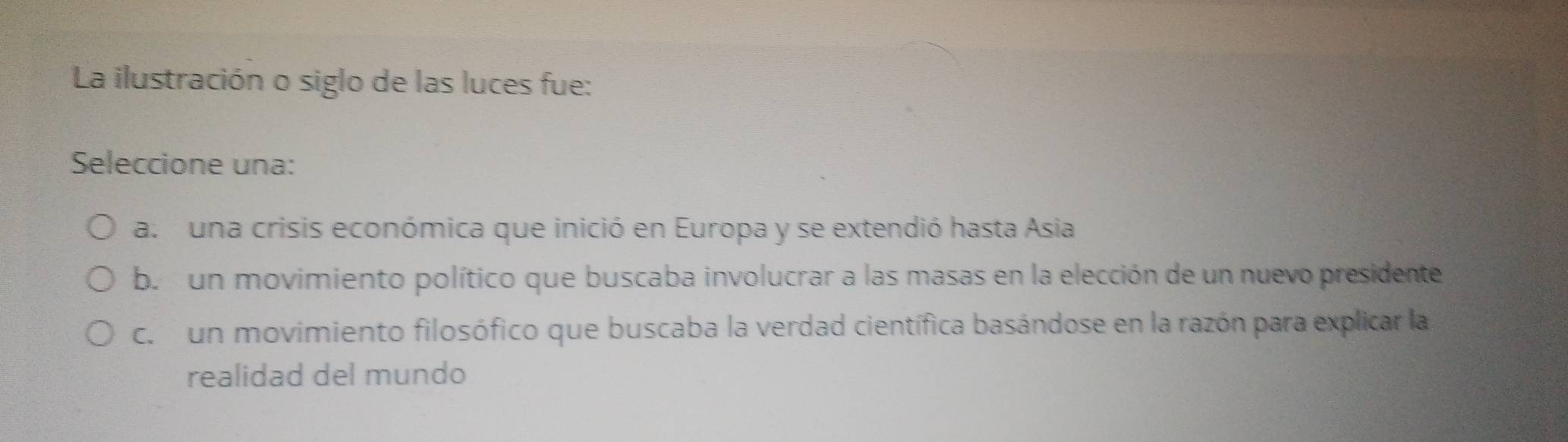 La ilustración o siglo de las luces fue:
Seleccione una:
a. una crisis económica que inició en Europa y se extendió hasta Asia
b. un movimiento político que buscaba involucrar a las masas en la elección de un nuevo presidente
c. un movimiento filosófico que buscaba la verdad científica basándose en la razón para explicar la
realidad del mundo