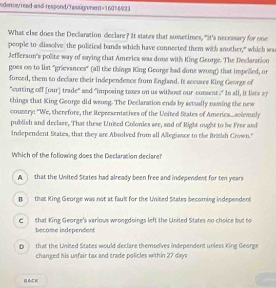 ndence/read-and-respond/7assignment=16016933
What else does the Declaration declare? It states that sometimes, “it's necessary for one
people to dissolve the political bands which have connected them with another," which wa
Jefferson's polite way of saying that America was done with King George. The Declarstion
goes on to list "grievances" (all the things King George had done wrong) that impelled, or
forced, them to declare their independence from England. It accuses King George of
"cutting off [our] trade" and "imposing taxes on us without our consent ." In all, it lists 27
things that King George did wrong. The Declaration ends by actually naming the new
country: “We, therefore, the Representatives of the United States of America...solemnly
publish and declare, That these United Colonies are, and of Right ought to be Free and
Independent States, that they are Absolved from all Allegiance to the British Crown."
Which of the following does the Declaration declare?
A that the United States had already been free and independent for ten years
B that King George was not at fault for the United States becoming independent
C that King George's various wrongdoings left the United States no choice but to
become independent
D that the United States would declare themselves independent unless King George
changed his unfair tax and trade policles within 27 days
BACK