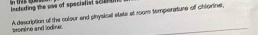 In this que s to 
including the use of specialist sci 
A description of the colour and physical state at room temperature of chiorine, 
bromine and iodine: