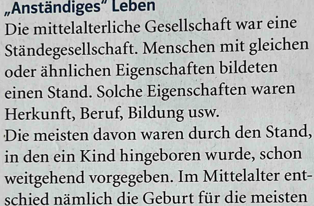 „Anständiges” Leben 
Die mittelalterliche Gesellschaft war eine 
Ständegesellschaft. Menschen mit gleichen 
oder ähnlichen Eigenschaften bildeten 
einen Stand. Solche Eigenschaften waren 
Herkunft, Beruf, Bildung usw. 
Die meisten davon waren durch den Stand, 
in den ein Kind hingeboren wurde, schon 
weitgehend vorgegeben. Im Mittelalter ent- 
schied nämlich die Geburt für die meisten