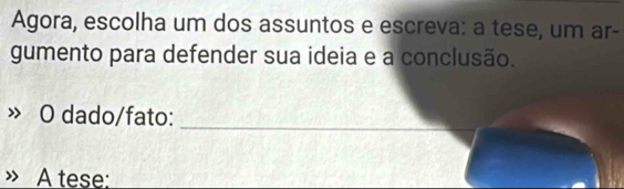 Agora, escolha um dos assuntos e escreva: a tese, um ar- 
gumento para defender sua ideia e a conclusão. 
O dado/fato:_ 
A tese: