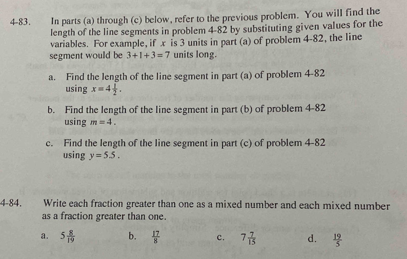 4-83. In parts (a) through (c) below, refer to the previous problem. You will find the
length of the line segments in problem 4-82 by substituting given values for the
variables. For example, if x is 3 units in part (a) of problem 4-82, the line
segment would be 3+1+3=7 units long.
a. Find the length of the line segment in part (a) of problem 4-82
using x=4 1/2 . 
b. Find the length of the line segment in part (b) of problem 4-82
using m=4. 
c. Find the length of the line segment in part (c) of problem 4-82
using y=5.5. 
4-84. Write each fraction greater than one as a mixed number and each mixed number
as a fraction greater than one.
a. 5 8/19  b.  17/8  c. 7 7/15  d.  19/5 