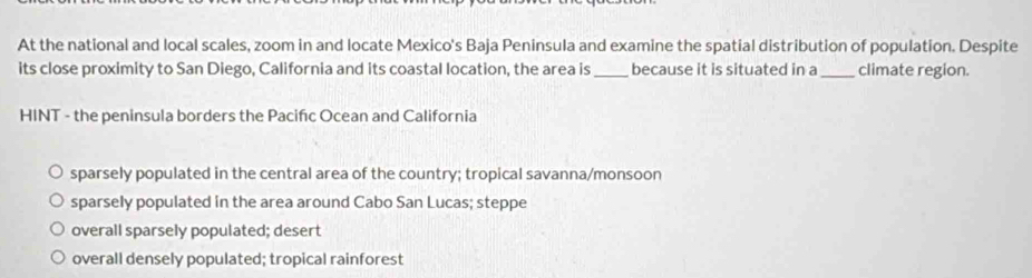 At the national and local scales, zoom in and locate Mexico's Baja Peninsula and examine the spatial distribution of population. Despite
its close proximity to San Diego, California and its coastal location, the area is _because it is situated in a _climate region.
HINT - the peninsula borders the Pacifıc Ocean and California
sparsely populated in the central area of the country; tropical savanna/monsoon
sparsely populated in the area around Cabo San Lucas; steppe
overall sparsely populated; desert
overall densely populated; tropical rainforest