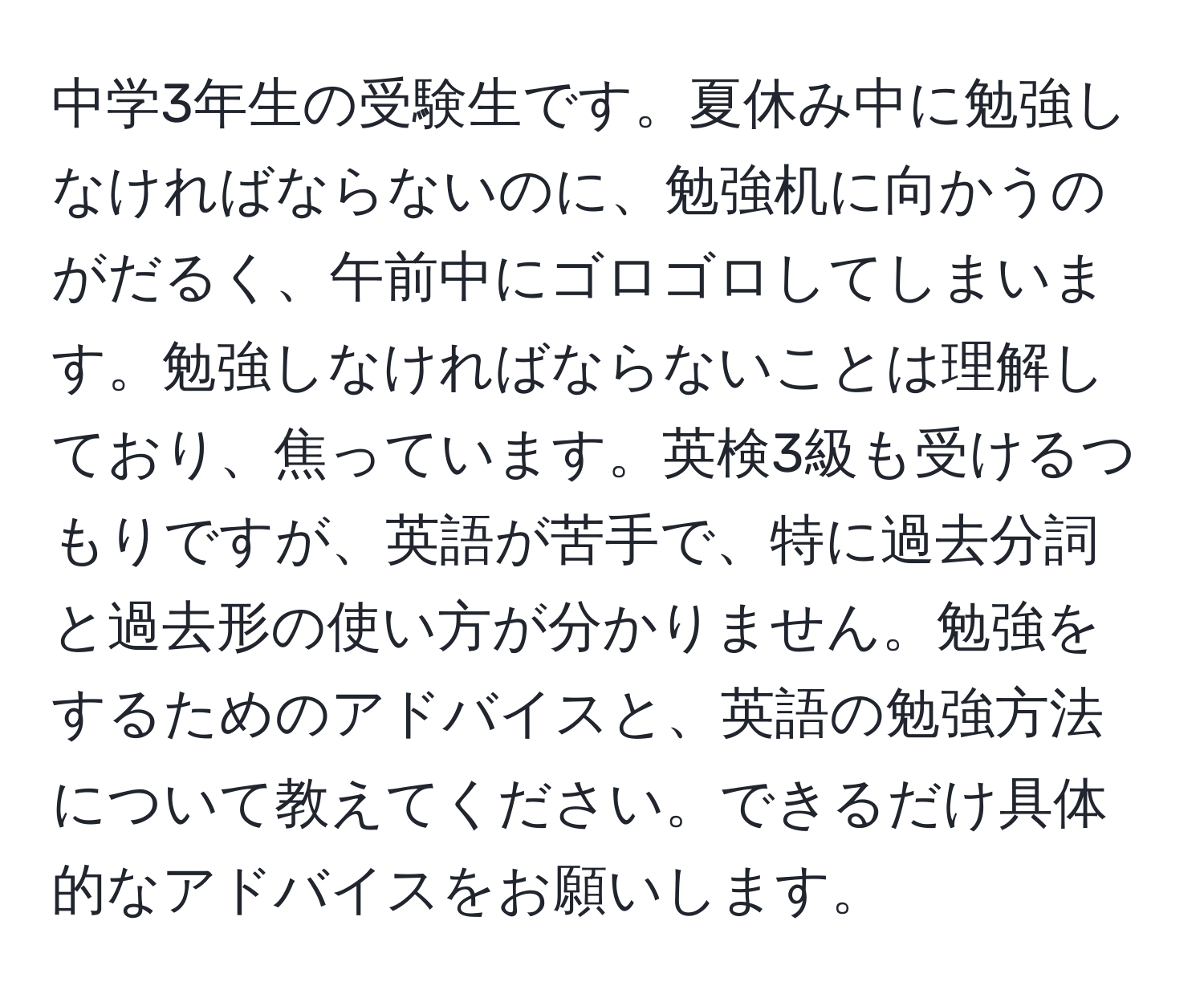 中学3年生の受験生です。夏休み中に勉強しなければならないのに、勉強机に向かうのがだるく、午前中にゴロゴロしてしまいます。勉強しなければならないことは理解しており、焦っています。英検3級も受けるつもりですが、英語が苦手で、特に過去分詞と過去形の使い方が分かりません。勉強をするためのアドバイスと、英語の勉強方法について教えてください。できるだけ具体的なアドバイスをお願いします。