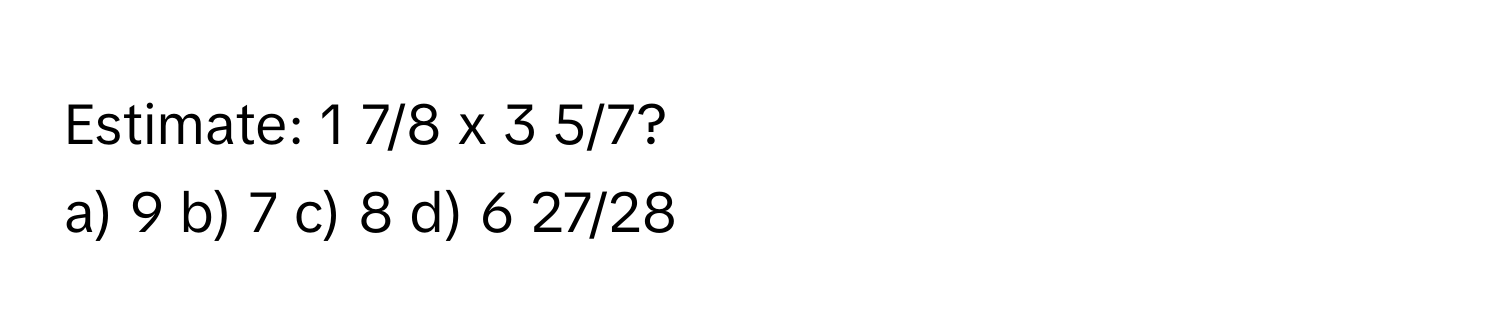 Estimate: 1 7/8 x 3 5/7?
a) 9 b) 7 c) 8 d) 6 27/28