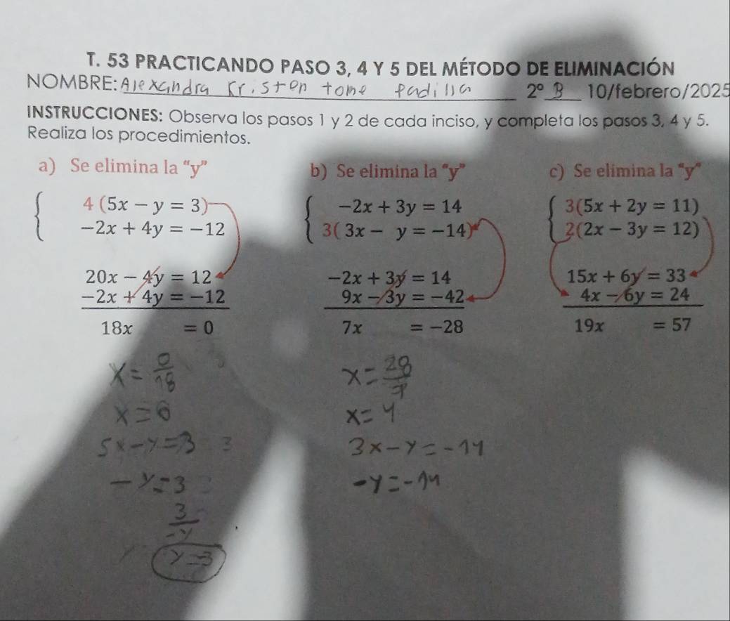 PRACTICANDO PASO 3, 4 Y 5 DEL MÉTODO DE ELIMINACIÓN 
NOMBRE: 
_ 2° _ 10/febrero/2025 
INSTRUCCIONES: Observa los pasos 1 y 2 de cada inciso, y completa los pasos 3, 4 y 5. 
Realiza los procedimientos. 
a) Se elimina la “ y ” b) Se elimina la “ y ” c) Se elimina la '' y ”
beginarrayl 4(5x-y=3) -2x+4y=-12endarray. beginarrayl -2x+3y=14 3(3x-y=-14)endarray. beginarrayl 3(5x+2y=11) 2(2x-3y=12)endarray.
20x-4y=12
-2x+3y=14
15x+6y=33
 (-2x+4y=-12)/18x=0 
 (9x-3y=-42)/7x=-28 
 (4x-6y=24)/19x=57 